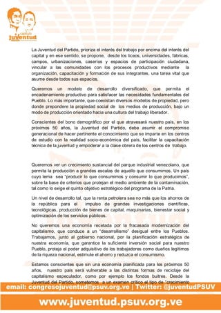 La Juventud del Partido, prioriza el interés del trabajo por encima del interés del
capital y en ese sentido, se propone, desde los liceos, universidades, fábricas,
campos, urbanizaciones, caseríos y espacios de participación ciudadana,
vincular a las comunidades con los procesos productivos mediante la
organización, capacitación y formación de sus integrantes, una tarea vital que
asume desde todos sus espacios.
Queremos un modelo de desarrollo diversificado, que permita el
encadenamiento productivo para satisfacer las necesidades fundamentales del
Pueblo. Lo más importante, que coexistan diversos modelos de propiedad, pero
donde prepondere la propiedad social de los medios de producción, bajo un
modo de producción orientado hacia una cultura del trabajo liberador.
Conscientes del bono demográfico por el que atravesará nuestro país, en los
próximos 50 años, la Juventud del Partido, debe asumir el compromiso
generacional de hacer pertinente el conocimiento que se imparte en los centros
de estudio con la realidad socio-económica del país, facilitar la capacitación
técnica de la juventud y empoderar a la clase obrera de los centros de trabajo.
Queremos ver un crecimiento sustancial del parque industrial venezolano, que
permita la producción a grandes escalas de aquello que consumimos. Un país
cuyo lema sea “producir lo que consumimos y consumir lo que producimos”,
sobre la base de criterios que protejan el medio ambiente de la contaminación,
tal como lo exige el quinto objetivo estratégico del programa de la Patria.
Un nivel de desarrollo tal, que la renta petrolera sea no más que los ahorros de
la república para el impulso de grandes investigaciones científicas,
tecnológicas, producción de bienes de capital, maquinarias, bienestar social y
optimización de los servicios públicos.
No queremos una economía recetada por la fracasada modernización del
capitalismo, que conduce a un “desarrollismo” desigual entre los Pueblos.
Trabajamos, junto al gobierno nacional, por la planificación estratégica de
nuestra economía, que garantice la suficiente inversión social para nuestro
Pueblo, proteja el poder adquisitivo de los trabajadores como dueños legítimos
de la riqueza nacional, estimule el ahorro y reduzca el consumismo.
Estamos conscientes que sin una economía planificada para los próximos 50
años, nuestro país será vulnerable a las distintas formas de reciclaje del
capitalismo especulador, como por ejemplo los fondos buitres. Desde la
Juventud del Partido, sometemos a un examen crítico el tipo de “crecimiento
 