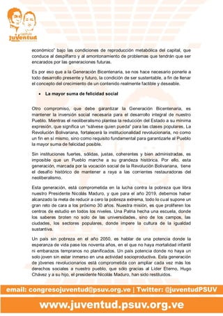 económico” bajo las condiciones de reproducción metabólica del capital, que
conduce al despilfarro y al amontonamiento de problemas que tendrán que ser
encarados por las generaciones futuras.
Es por eso que a la Generación Bicentenaria, se nos hace necesario ponerle a
todo desarrollo presente y futuro, la condición de ser sustentable, a fin de llenar
el concepto del crecimiento de un contenido realmente factible y deseable.
 La mayor suma de felicidad social
Otro compromiso, que debe garantizar la Generación Bicentenaria, es
mantener la inversión social necesaria para el desarrollo integral de nuestro
Pueblo. Mientras el neoliberalismo plantea la reducción del Estado a su mínima
expresión, que significa un “sálvese quien pueda” para las clases populares, La
Revolución Bolivariana, fortalecerá la institucionalidad revolucionaria, no como
un fin en sí mismo, sino como requisito fundamental para garantizarle al Pueblo
la mayor suma de felicidad posible.
Sin instituciones fuertes, sólidas, justas, coherentes y bien administradas, es
imposible que un Pueblo marche a su grandeza histórica. Por ello, esta
generación, marcada por la vocación social de la Revolución Bolivariana, tiene
el desafío histórico de mantener a raya a las corrientes restauradoras del
neoliberalismo.
Esta generación, está comprometida en la lucha contra la pobreza que libra
nuestro Presidente Nicolás Maduro, y que para el año 2019, debemos haber
alcanzado la meta de reducir a cero la pobreza extrema, todo lo cual supone un
gran reto de cara a los próximo 30 años. Nuestra misión, es que proliferen los
centros de estudio en todos los niveles. Una Patria hecha una escuela, donde
los saberes broten no solo de las universidades, sino de los campos, las
ciudades, los sectores populares, donde impere la cultura de la igualdad
sustantiva.
Un país sin pobreza en el año 2050, es hablar de una potencia donde la
esperanza de vida pase los noventa años, en el que no haya mortalidad infantil
ni embarazos tempranos no planificados. Un país potencia donde no haya un
solo joven sin estar inmerso en una actividad socioproductiva. Esta generación
de jóvenes revolucionarios está comprometida con ampliar cada vez más los
derechos sociales a nuestro pueblo, que sólo gracias al Líder Eterno, Hugo
Chávez y a su hijo, el presidente Nicolás Maduro, han sido restituidos.
 