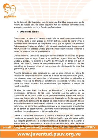 Ya lo decía el líder brasileño, Luis Ignacio Lula Da Silva, nunca antes en la
historia de nuestro país, las clases populares han sido tratadas con tanto cariño
y respeto como lo ha hecho la Revolución Bolivariana.
 Otro mundo posible
Nuestro país ha logrado un reconocimiento internacional como nunca antes en
su historia. Solo la gran proeza de Simón Bolívar, capaz de liberar otras 5
naciones en el continente, es comparable con lo que ha logrado la Revolución
Bolivariana en 15 años en el plano internacional, donde destaca la derrota del
ALCA, con el cual Estados Unidos, pretendía recolonizar nuestros territorios a
través de nuestros puertos y aeropuertos.
Desde entonces, Venezuela aboga por la consolidación de una red de polos
emergentes que le hagan frente a las políticas hegemonistas de Estados
Unidos y Europa. Ha surgido la CELAC, La UNASUR, el Banco del Sur, el
ALBA, los BRICS, donde la complementariedad y la reducción de las
asimetrías se imponen como un nuevo modo de relacionamiento entre los
gobiernos y los Pueblos.
Nuestra generación está consciente de que la única manera de alterar la
relación del tiempo histórico del capital es a través de una planificación global,
que abarque todos sus elementos constituyentes, incluidos los culturales y
morales, y no solo la dimensión estrictamente económica. Creemos que no
basta con haber superado los anacronismos que impedían la unidad de
nuestros pueblos.
El ideal de José Martí “La Patria es Humanidad”, caracterizado por la
identificación consciente de los seres humanos con los valores de su
comunidad, es el único orden social permanentemente sustentable que no
puede ser desgarrado por los antagonismos devastadores. En la etapa de la
crisis estructural del sistema del capital, se hace imperativo la creación de una
instancia de coordinación internacional de todos los movimientos progresistas
del mundo, las corrientes socialistas radicales y los movimientos protestantes
en los centros de poder mundial. Las cuatro internacionales pasadas quedaron
muy lejos de cumplir con sus objetivos declarados.
Desde la Venezuela bolivariana y chavista trabajamos por un sistema de
relaciones sumamente justo entre los Estados-Nación, una alternativa viable
que respete plenamente la complementariedad dialéctica de lo nacional e
internacional en nuestro tiempo. Al cumplirse 200 años de la redacción de la
Carta de Jamaica, el documento político internacional más visionario de ese
 
