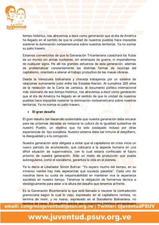 tiempo histórico, nos atrevemos a decir como generación que el día de América
ha llegado en el sentido de que la unidad de nuestros pueblos hace imposible
sostener la dominación norteamericana sobre nuestros territorios. Ya no somos
su patio trasero.
Estamos convencidos de que la Generación Tricentenaria cosechará los frutos
de un mundo sin armas nucleares, sin amenazas de guerra, ni imperialismos
de cualquier signo. He allí los grandes esfuerzos de esta generación, además
de problematizar constantemente las distintas formas de reciclaje del
capitalismo, orientado a alienar el trabajo productivo de las masas obreras.
Desde la Venezuela bolivariana y chavista trabajamos por un sistema de
relaciones sumamente justo entre los Estados-Nación. Al cumplirse 200 años
de la redacción de la Carta de Jamaica, el documento político internacional
más visionario de ese tiempo histórico, nos atrevemos a decir como generación
que el día de América ha llegado en el sentido de que la unidad de nuestros
pueblos hace imposible sostener la dominación norteamericana sobre nuestros
territorios. Ya no somos su patio trasero.
 El gran desafío
El gran desafío del desarrollo sustentable que nuestra generación debe encarar
para las próximas décadas es instaurar la cultura de la igualdad sustantiva de
nuestro Pueblo, un objetivo que ha sido soslayado incluso por otras
experiencias de tipo socialista. Nuestro sistema debe ser inmune al despilfarro,
la desigualdad y a la corrupción.
Nuestra generación está obligada a evitar que el capitalismo en crisis inicie un
nuevo período de acumulación, que colocaría a la especie humana en una
difícil situación de supervivencia, con lo cual estaría confiscado el futuro
próximo de nuestra generación. Sólo un modo de producción que pueda
autoregularse, como el socialismo, garantiza la vida en el planeta.
Ya lo decía el Libertador Simón Bolívar: “Yo espero mucho del tiempo, en su
inmenso vientre hay más esperanzas que sucesos pasados”. Cada uno de
nosotros tiene su cuota de responsabilidad en mantener viva la esperanza
socialista en nuestro tiempo. Tenemos la obligación de formarnos técnica e
ideológicamente para estar a la altura del desafío que tenemos al frente.
Es la Generación Bicentenaria la que está llamada a resolver la contradicción
gramsciana según la cual lo viejo, expresado en el capitalismo rentista, no
termina de morir, y no nuevo, expresado en el Socialismo Bolivariana, no
termina de nacer. En nosotros estriba ese compromiso histórico extraordinario
 