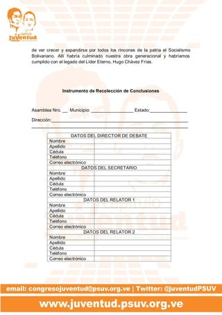 de ver crecer y expandirse por todos los rincones de la patria el Socialismo
Bolivariano. Allí habría culminado nuestra obra generacional y habríamos
cumplido con el legado del Líder Eterno, Hugo Chávez Frías.
Instrumento de Recolección de Conclusiones
Asamblea Nro. __ Municipio: _________________ Estado:_______________
Dirección:_______________________________________________________
_______________________________________________________________
DATOS DEL DIRECTOR DE DEBATE
Nombre
Apellido
Cédula
Teléfono
Correo electrónico
DATOS DEL SECRETARIO
Nombre
Apellido
Cédula
Teléfono
Correo electrónico
DATOS DEL RELATOR 1
Nombre
Apellido
Cédula
Teléfono
Correo electrónico
DATOS DEL RELATOR 2
Nombre
Apellido
Cédula
Teléfono
Correo electrónico
 