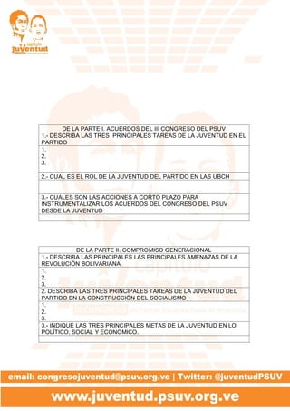DE LA PARTE I. ACUERDOS DEL III CONGRESO DEL PSUV
1.- DESCRIBA LAS TRES PRINCIPALES TAREAS DE LA JUVENTUD EN EL
PARTIDO
1.
2.
3.
2.- CUAL ES EL ROL DE LA JUVENTUD DEL PARTIDO EN LAS UBCH
3.- CUALES SON LAS ACCIONES A CORTO PLAZO PARA
INSTRUMENTALIZAR LOS ACUERDOS DEL CONGRESO DEL PSUV
DESDE LA JUVENTUD
DE LA PARTE II. COMPROMISO GENERACIONAL
1.- DESCRIBA LAS PRINCIPALES LAS PRINCIPALES AMENAZAS DE LA
REVOLUCIÓN BOLIVARIANA
1.
2.
3.
2. DESCRIBA LAS TRES PRINCIPALES TAREAS DE LA JUVENTUD DEL
PARTIDO EN LA CONSTRUCCIÓN DEL SOCIALISMO
1.
2.
3.
3.- INDIQUE LAS TRES PRINCIPALES METAS DE LA JUVENTUD EN LO
POLÍTICO, SOCIAL Y ECONOMICO.
 