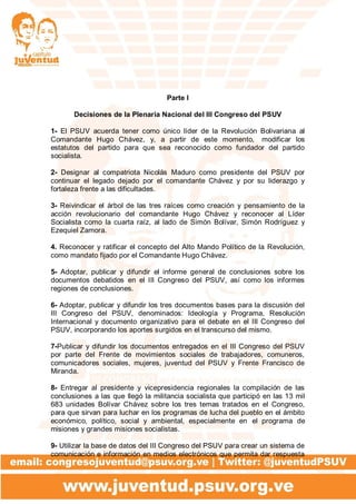 Parte I
Decisiones de la Plenaria Nacional del III Congreso del PSUV
1- El PSUV acuerda tener como único líder de la Revolución Bolivariana al
Comandante Hugo Chávez, y, a partir de este momento, modificar los
estatutos del partido para que sea reconocido como fundador del partido
socialista.
2- Designar al compatriota Nicolás Maduro como presidente del PSUV por
continuar el legado dejado por el comandante Chávez y por su liderazgo y
fortaleza frente a las dificultades.
3- Reivindicar el árbol de las tres raíces como creación y pensamiento de la
acción revolucionario del comandante Hugo Chávez y reconocer al Líder
Socialista como la cuarta raíz, al lado de Simón Bolívar, Simón Rodríguez y
Ezequiel Zamora.
4. Reconocer y ratificar el concepto del Alto Mando Político de la Revolución,
como mandato fijado por el Comandante Hugo Chávez.
5- Adoptar, publicar y difundir el informe general de conclusiones sobre los
documentos debatidos en el III Congreso del PSUV, así como los informes
regiones de conclusiones.
6- Adoptar, publicar y difundir los tres documentos bases para la discusión del
III Congreso del PSUV, denominados: Ideología y Programa, Resolución
Internacional y documento organizativo para el debate en el III Congreso del
PSUV, incorporando los aportes surgidos en el transcurso del mismo.
7-Publicar y difundir los documentos entregados en el III Congreso del PSUV
por parte del Frente de movimientos sociales de trabajadores, comuneros,
comunicadores sociales, mujeres, juventud del PSUV y Frente Francisco de
Miranda.
8- Entregar al presidente y vicepresidencia regionales la compilación de las
conclusiones a las que llegó la militancia socialista que participó en las 13 mil
683 unidades Bolívar Chávez sobre los tres temas tratados en el Congreso,
para que sirvan para luchar en los programas de lucha del pueblo en el ámbito
económico, político, social y ambiental, especialmente en el programa de
misiones y grandes misiones socialistas.
9- Utilizar la base de datos del III Congreso del PSUV para crear un sistema de
comunicación e información en medios electrónicos que permita dar respuesta
 