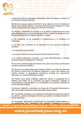 y seguimiento de las propuestas presentadas desde las bases y mantener la
comunicación directa y eficiente.
10- Brindar el apoyo absoluto del PSUV, de la militancia, de las Unidades de
Batalla Hugo Chávez (Ubchs), al Gobierno Bolivariano para asegurar la mayor
calidad revolucionaria en la ejecución del Plan de la Patria.
11- Adoptar y desarrollar en la teoría y en la práctica revolucionaria las cinco
tesis planteadas por el compatriota Nicolás Maduro, durante la instalación de la
Plenaria Nacional del III Congreso del PSUV, a saber:
a- Sin socialismo no es sostenible la independencia y la soberanía en
Venezuela.
b- La tarea más importante es el desarrollo de una economía productiva
socialista.
c- El socialismo es democracia
d- La primera Revolución es en el espíritu, la Revolución del Amor.
e- El mundo multicéntrico, pluripolar, y la unión latinoamericana y caribeña
garantiza la paz y el equilibrio en el planeta.
12- Asumir la transformación del Estado como parte del proceso constituyente
y tarea fundamental del PSUV.
13- Asumir como pueblo organizado, desde las Ubchs y en todas las instancias
de dirección política junto al Gobierno Bolivariano, el gran reto histórico que
significa derrotar la dependencia económica, combatir los mecanismos
burgueses, así como las prácticas corruptas.
14- Asumir como tarea inmediata, desde las Ubchs, la vanguardia de la
defensa del pueblo en la coyuntura de guerra económica, combatir el
acaparamiento, la especulación y el contrabando de extracción mediante la
acción del Poder Popular.
15- Difundir, defender y profundizar los logros de la Revolución Bolivariana a
partir de la histórica ofensiva social emprendida desde el 2003.
16- Transformar el partido en una poderosa herramienta de lucha para superar
la pobreza y generar estrategia de lucha que permita concentrar fuerzas en
tareas específicas.
17- Acompañar, éticamente y políticamente, al compatriota Nicolás Maduro, a
los gobernadores (as) y legisladores (as), alcaldes y alcaldesas en la lucha
 