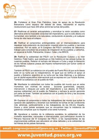 26- Fortalecer el Gran Polo Patriótico, base de apoyo de la Revolución
Bolivariana como espacio del debate de ideas, rescatando el espíritu
revolucionario que hace 200 años animó las luchas del pueblo.
27- Reafirmar el carácter anticapitalista y reivindicar la visión socialista como
alternativa ante la insaciable voracidad del imperialismo, que no solo afecta a la
humanidad, sino también a la naturaleza, conduciendo al planeta y al cualquier
forma de vida hacia el colapso.
28- Ratificar el compromiso antiimperialista con el internacionalismo para
desalojar toda pretensión de dominación imperial sobre los pueblos y naciones
soberanas. Por tal razón, el III Congreso del PSUV considera de relevancia,
trabajar para consolidar los procesos de integración de los pueblos y caribeños,
en especial el ALBA, Petrocaribe, Unasur, Celac y los BRICS.
29- Ratificar la solidaridad del PSUV con la Revolución Cubana y su líder
histórico, Fidel Castro, que constituye un hito histórico en las arduas luchas de
nuestros pueblos. Reiterar el rechazo del bloqueo a Cuba y exigir la liberación
de los héroes cubanos presos del imperio norteamericano por luchar contra el
imperialismo.
También el PSUV se solidariza con el pueblo de Puerto Rico al que se le desea
éxito en su lucha por la independencia. Al igual que se ratifica el apoyo al
pueblo y Gobierno argentino en su lucha por las Islas Malvinas y su defensa
por el capital especulativo internacional que se expresa en Los Fondos Buitres.
También se solidariza con el pueblo de Haití.
30- Manifestar la solidaridad con todos los pueblos del mundo que en estos
momentos son víctimas de acosos , acciones guerreristas, saqueos,
intervención o bloqueo por parte del imperialismo y sus aliados. El PSUV
expresa solidaridad con el pueblo de Palestina y rechaza la acción genocida
por parte de Israel. También se solidariza con el pueblo de Siria y las acciones
contra su territorio.
31- Expresar el compromiso a todos los trabajadores del mundo que sufren la
opresión del capitalismo y levantan sus banderas de luchas en las condiciones
más adversas, particularmente a los trabajadores de los EE.UU, España,
Grecia y otros países europeos que se encuentran bajo la indolencia de
gobiernos cómplices que no respetan a los seres humanos.
32- Agradecer a nombre de la militancia socialista, la solidaridad de los
invitados especiales, nacionales e internacionales, que participaron durante la
Plenaria Nacional del III Congreso del PSUV, a los representantes de las
organizaciones políticas que estuvieron en otras latitudes y a la solidaridad de
los líderes de los países hermanos.
 