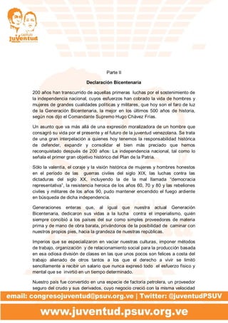 Parte II
Declaración Bicentenaria
200 años han transcurrido de aquellas primeras luchas por el sostenimiento de
la independencia nacional, cuyos esfuerzos han cobrado la vida de hombres y
mujeres de grandes cualidades políticas y militares, que hoy son el faro de luz
de la Generación Bicentenaria, la mejor en los últimos 500 años de historia,
según nos dijo el Comandante Supremo Hugo Chávez Frías.
Un asunto que va más allá de una expresión moralizadora de un hombre que
consagró su vida por el presente y el futuro de la juventud venezolana. Se trata
de una gran interpelación a quienes hoy tenemos la responsabilidad histórica
de defender, expandir y consolidar el bien más preciado que hemos
reconquistado después de 200 años: La independencia nacional, tal como lo
señala el primer gran objetivo histórico del Plan de la Patria.
Sólo la valentía, el coraje y la visión histórica de mujeres y hombres honestos
en el período de las guerras civiles del siglo XIX, las luchas contra las
dictaduras del siglo XX, incluyendo la de la mal llamada “democracia
representativa”, la resistencia heroica de los años 60, 70 y 80 y las rebeliones
civiles y militares de los años 90, pudo mantener encendido el fuego ardiente
en búsqueda de dicha independencia.
Generaciones enteras que, al igual que nuestra actual Generación
Bicentenaria, dedicaron sus vidas a la lucha contra el imperialismo, quién
siempre concibió a los países del sur como simples proveedores de materia
prima y de mano de obra barata, privándonos de la posibilidad de caminar con
nuestros propios pies, hacia la grandeza de nuestras repúblicas.
Imperios que se especializaron en vaciar nuestras culturas, imponer métodos
de trabajo, organización y de relacionamiento social para la producción basada
en esa odiosa división de clases en las que unos pocos son felices a costa del
trabajo alienado de otros tantos a los que el derecho a vivir se limitó
sencillamente a recibir un salario que nunca expresó todo el esfuerzo físico y
mental que se invirtió en un tiempo determinado.
Nuestro país fue convertido en una especie de factoría petrolera, un proveedor
seguro del crudo y sus derivados, cuyo negocio creció con la misma velocidad
 