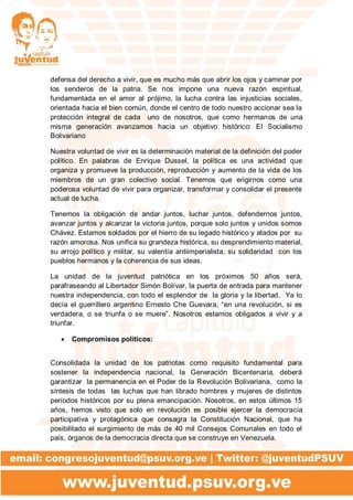 defensa del derecho a vivir, que es mucho más que abrir los ojos y caminar por
los senderos de la patria. Se nos impone una nueva razón espiritual,
fundamentada en el amor al prójimo, la lucha contra las injusticias sociales,
orientada hacia el bien común, donde el centro de todo nuestro accionar sea la
protección integral de cada uno de nosotros, que como hermanos de una
misma generación avanzamos hacia un objetivo histórico: El Socialismo
Bolivariano
Nuestra voluntad de vivir es la determinación material de la definición del poder
político. En palabras de Enrique Dussel, la política es una actividad que
organiza y promueve la producción, reproducción y aumento de la vida de los
miembros de un gran colectivo social. Tenemos que erigirnos como una
poderosa voluntad de vivir para organizar, transformar y consolidar el presente
actual de lucha.
Tenemos la obligación de andar juntos, luchar juntos, defendernos juntos,
avanzar juntos y alcanzar la victoria juntos, porque solo juntos y unidos somos
Chávez. Estamos soldados por el hierro de su legado histórico y atados por su
razón amorosa. Nos unifica su grandeza histórica, su desprendimiento material,
su arrojo político y militar, su valentía antiimperialista, su solidaridad con los
pueblos hermanos y la coherencia de sus ideas.
La unidad de la juventud patriótica en los próximos 50 años será,
parafraseando al Libertador Simón Bolívar, la puerta de entrada para mantener
nuestra independencia, con todo el esplendor de la gloria y la libertad. Ya lo
decía el guerrillero argentino Ernesto Che Guevara, “en una revolución, si es
verdadera, o se triunfa o se muere”. Nosotros estamos obligados a vivir y a
triunfar.
 Compromisos políticos:
Consolidada la unidad de los patriotas como requisito fundamental para
sostener la independencia nacional, la Generación Bicentenaria, deberá
garantizar la permanencia en el Poder de la Revolución Bolivariana, como la
síntesis de todas las luchas que han librado hombres y mujeres de distintos
períodos históricos por su plena emancipación. Nosotros, en estos últimos 15
años, hemos visto que solo en revolución es posible ejercer la democracia
participativa y protagónica que consagra la Constitución Nacional, que ha
posibilitado el surgimiento de más de 40 mil Consejos Comunales en todo el
país, órganos de la democracia directa que se construye en Venezuela.
 