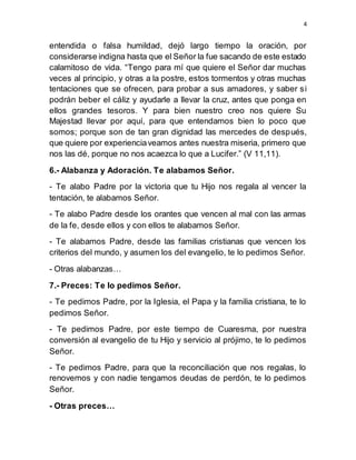 4
entendida o falsa humildad, dejó largo tiempo la oración, por
considerarse indigna hasta que el Señor la fue sacando de este estado
calamitoso de vida. “Tengo para mí que quiere el Señor dar muchas
veces al principio, y otras a la postre, estos tormentos y otras muchas
tentaciones que se ofrecen, para probar a sus amadores, y saber si
podrán beber el cáliz y ayudarle a llevar la cruz, antes que ponga en
ellos grandes tesoros. Y para bien nuestro creo nos quiere Su
Majestad llevar por aquí, para que entendamos bien lo poco que
somos; porque son de tan gran dignidad las mercedes de después,
que quiere por experienciaveamos antes nuestra miseria, primero que
nos las dé, porque no nos acaezca lo que a Lucifer.” (V 11,11).
6.- Alabanza y Adoración. Te alabamos Señor.
- Te alabo Padre por la victoria que tu Hijo nos regala al vencer la
tentación, te alabamos Señor.
- Te alabo Padre desde los orantes que vencen al mal con las armas
de la fe, desde ellos y con ellos te alabamos Señor.
- Te alabamos Padre, desde las familias cristianas que vencen los
criterios del mundo, y asumen los del evangelio, te lo pedimos Señor.
- Otras alabanzas…
7.- Preces: Te lo pedimos Señor.
- Te pedimos Padre, por la Iglesia, el Papa y la familia cristiana, te lo
pedimos Señor.
- Te pedimos Padre, por este tiempo de Cuaresma, por nuestra
conversión al evangelio de tu Hijo y servicio al prójimo, te lo pedimos
Señor.
- Te pedimos Padre, para que la reconciliación que nos regalas, lo
renovemos y con nadie tengamos deudas de perdón, te lo pedimos
Señor.
- Otras preces…
 