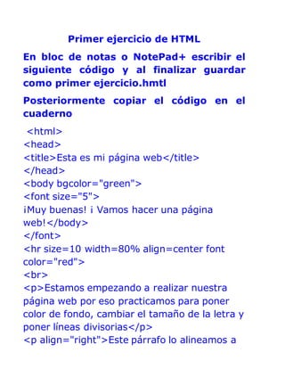 Primer ejercicio de HTML
En bloc de notas o NotePad+ escribir el
siguiente código y al finalizar guardar
como primer ejercicio.hmtl
Posteriormente copiar el código en el
cuaderno
<html>
<head>
<title>Esta es mi página web</title>
</head>
<body bgcolor="green">
<font size="5">
¡Muy buenas! ¡ Vamos hacer una página
web!</body>
</font>
<hr size=10 width=80% align=center font
color="red">
<br>
<p>Estamos empezando a realizar nuestra
página web por eso practicamos para poner
color de fondo, cambiar el tamaño de la letra y
poner líneas divisorias</p>
<p align="right">Este párrafo lo alineamos a
 