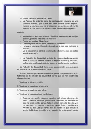 1- Primer Elemento Positivo del Delito.
 La Acción: Se entiende como la manifestación voluntaria de una
conducta externa, que puede ser tanto positiva como negativa,
humana y voluntaria que va a ocasionar un cambio en el mundo
exterior, el cual se conoce con el nombre de resultado antijurídico.
Análisis:
- Manifestacion voluntaria externa: Significar exteriorizar una acción,
es decir, pensarla y llevarla a la realidad.
- Puede ser positiva: Algun hacer.
- Como negativa: Un no hacer, abstención u omisión.
- Humana y voluntaria: Es decir, depende de lo que este motivado a
realizar.
- Va a ocasionar un cambio en el mundo exterior: Lo que se realice
tendrá repercusión.
 La Relación de Causalidad se trata del nexo o vínculo que existe
entre la conducta exterior positiva o negativa humana y voluntaria,
y el cambio en el mundo exterior que es lo que llamamos resultado.
La Relación de Causalidad viene a ser una condición necesaria pero
no suficiente de la Responsabilidad Penal.
Existen diversos problemas o conflictos que se nos presentan cuando
hablamos de la relación de causalidad por lo que se han establecido
algunas teorías:
1. Teoría de la última condición
2. Teoría de la causalidad adeacuada
3. Teoria de la condición más eficaz
4. Teoría de la equivalencia de condiciones.
 Ausencia de acción: Aspecto negativo del primer elemento del
delito. Tenemos entonces que si existe una causa de ausencia del
acto no existe delito, porque falta el primer elemento de éste, y si
no hay delito no hay responsabilidad penal. Esto lo establece el
Articulo 62 del Código Penal: “No es punible el que ejecuta la
acción hallándose dormido o en estado de enfermedad mental
 