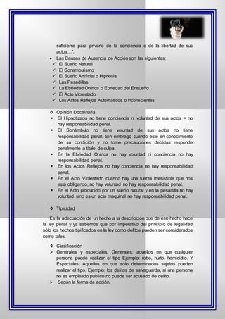 suficiente para privarlo de la conciencia o de la libertad de sus
actos…”.
 Las Causas de Ausencia de Acción son las siguientes:
 El Sueño Natural
 El Sonambulismo
 El Sueño Artificial o Hipnosis
 Las Pesadillas
 La Ebriedad Onírica o Ebriedad del Ensueño
 El Acto Violentado
 Los Actos Reflejos Automáticos o Inconscientes
 Opinión Doctrinaria
 El Hipnotizado no tiene conciencia ni voluntad de sus actos = no
hay responsabilidad penal.
 El Sonámbulo no tiene voluntad de sus actos no tiene
responsabilidad penal. Sin embrago cuando este en conocimiento
de su condición y no tome precauciones debidas responde
penalmente a título de culpa.
 En la Ebriedad Onírica no hay voluntad ni conciencia no hay
responsabilidad penal.
 En los Actos Reflejos no hay conciencia no hay responsabilidad
penal.
 En el Acto Violentado cuando hay una fuerza irresistible que nos
está obligando, no hay voluntad no hay responsabilidad penal.
 En el Acto producido por un sueño natural y en la pesadilla no hay
voluntad sino es un acto maquinal no hay responsabilidad penal.
 Tipicidad
Es la adecuación de un hecho a la descripción que de ese hecho hace
la ley penal y ya sabemos que por imperativo del principio de legalidad
sólo los hechos tipificados en la ley como delitos pueden ser considerados
como tales.
 Clasificación
 Generales y especiales. Generales: aquellos en que cualquier
persona puede realizar el tipo Ejemplo: robo, hurto, homicidio. Y
Especiales: Aquellos en que sólo determinados sujetos pueden
realizar el tipo. Ejemplo: los delitos de salvaguarda, si una persona
no es empleado público no puede ser acusado de delito.
 Según la forma de acción.
 