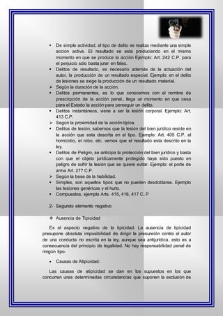  De simple actividad, el tipo de delito se realiza mediante una simple
acción activa. El resultado se esta produciendo en el mismo
momento en que se produce la acción Ejemplo: Art. 242 C.P. para
el perjuicio sólo basta jurar en falso.
 Delitos de resultado, es necesario además de la actuación del
autor, la producción de un resultado especial. Ejemplo: en el delito
de lesiones se exige la producción de un resultado material.
 Según la duración de la acción.
 Delitos permanentes, es lo que conocemos con el nombre de
prescripción de la acción penal., llega un momento en que cesa
para el Estado la acción para perseguir un delito.
 Delitos instantáneos, viene a ser la lesión corporal. Ejemplo: Art.
413 C.P.
 Según la proximidad de la acción típica.
 Delitos de lesión, sabemos que la lesión del bien jurídico reside en
la acción que esta descrita en el tipo. Ejemplo: Art. 405 C.P. el
homicidio, el robo, etc. vemos que el resultado esta descrito en la
ley.
 Delitos de Peligro, se anticipa la protección del bien jurídico y basta
con que el objeto jurídicamente protegido haya sido puesto en
peligro de sufrir la lesión que se quiere evitar. Ejemplo: el porte de
arma Art. 277 C.P.
 Según la bese de la habilidad.
 Simples, son aquellos tipos que no pueden desdoblarse. Ejemplo
las lesiones genéricas y el hurto.
 Compuestos, ejemplo Arts. 415, 416, 417 C. P
2- Segundo elemento negativo
 Ausencia de Tipicidad
Es el aspecto negativo de la tipicidad. La ausencia de tipicidad
presupone absoluta imposibilidad de dirigir la presunción contra el autor
de una conducta no escrita en la ley, aunque sea antijurídica, esto es a
consecuencia del principio de legalidad. No hay responsabilidad penal de
ningún tipo.
 Causas de Atipicidad:
Las causas de atipicidad se dan en los supuestos en los que
concurren unas determinadas circunstancias que suponen la exclusión de
 