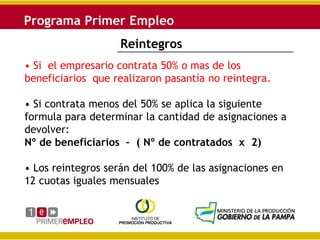 Reintegros
• Si el empresario contrata 50% o mas de los
beneficiarios que realizaron pasantía no reintegra.

• Si contrata menos del 50% se aplica la siguiente
formula para determinar la cantidad de asignaciones a
devolver:
Nº de beneficiarios – ( Nº de contratados x 2)

• Los reintegros serán del 100% de las asignaciones en
12 cuotas iguales mensuales
 