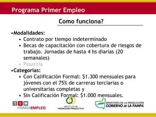 Como funciona?
•Modalidades:
   • Contrato por tiempo indeterminado
   • Becas de capacitación con cobertura de riesgos de
     trabajo. Jornadas de hasta 4 hs diarias (20
     semanales)
   • Pasantía
•Categorías:
   • Con Calificación Formal: $1.300 mensuales para
     jóvenes con el 75% de carreras terciarias o
     universitarias completas y
   • Sin Calificación Formal: $1.000 mensuales.
 