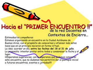 Hacia el “PRIMER ENCUENTRO !!” de la red Docentes en Contextos de Encierro… Estimadas/os compañeros:  Estamos organizando un encuentro en la Ciudad Autónoma de Buenos Aires, con el propósito de conocernos y afianzar más estos lazos que en un principio nacieron en forma virtual.  La idea: acordar un día,  entre las fechas del 18 al 31 de julio .  La propuesta: intentar pautar entre todos y consensuar la fecha y el lugar.  ¡¡¡Esperamos sugerencias, con la esperanza que podamos concretar este encuentro, que no dudamos nos permitirá dar el puntapié inicial a futuros encuentros, eventos o jornadas!!!! 