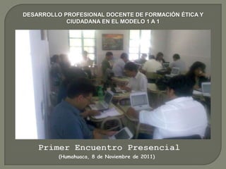 DESARROLLO PROFESIONAL DOCENTE DE FORMACIÓN ÉTICA Y
            CIUDADANA EN EL MODELO 1 A 1




    Primer Encuentro Presencial
          (Humahuaca, 8 de Noviembre de 2011)
 