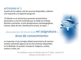 ACTIVIDAD N° 1
A partir de los videos y de los recursos disponibles, elaborar
una respuesta a la siguiente pregunta:

“El tiburón es un animal que presenta características
particulares y esto ha motivado que se hable de él desde
distintos escenarios, el arte (producciones cinematográficas,
música, obras de arte, literatura) la ciencia, la salud...”


                           mi asignatura o
  ¿Que puedo decir del tiburón desde

              área de conocimiento?
La respuesta a esta consigna deberá presentarse de manera
creativa utilizando algunas de las herramientas disponibles
en la Netbook. Se pueden incorporar imágenes, sonido,
enlaces a sitios, etc.
                Se establece como condición para el 2° taller, concluir el
                              trabajo comenzado en el 1°.
 
