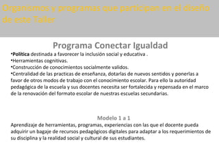 Organismos y programas que participan en el diseño
de este Taller

                    Programa Conectar Igualdad
  •Política destinada a favorecer la inclusión social y educativa .
  •Herramientas cognitivas.
  •Construcción de conocimientos socialmente validos.
  •Centralidad de las practicas de enseñanza, dotarlas de nuevos sentidos y ponerlas a
  favor de otros modos de trabajo con el conocimiento escolar. Para ello la autoridad
  pedagógica de la escuela y sus docentes necesita ser fortalecida y repensada en el marco
  de la renovación del formato escolar de nuestras escuelas secundarias.



                                        Modelo 1 a 1
  Aprendizaje de herramientas, programas, experiencias con las que el docente pueda
  adquirir un bagaje de recursos pedagógicos digitales para adaptar a los requerimientos de
  su disciplina y la realidad social y cultural de sus estudiantes.
 