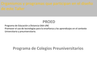 Organismos y programas que participan en el diseño
de este Taller


                                       PROED
  Programa de Educación a Distancia-SAA-UNC
  Promover el uso de tecnologías para la enseñanza y los aprendizajes en el contexto
  Universitario y preuniversitario.




          Programa de Colegios Preuniversitarios
 