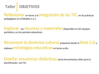 Taller OBJETIVOS
Reflexionar en torno a la integración de las TIC           en las prácticas
pedagógicas en el Modelo 1 a 1.



Explorar            recursos y materiales disponibles en los equipos
                  los
portátiles y en los portales educativos.



Reconocer la dinámica cultural propuesta desde la Web 2.0 y
elaborar estrategias educativas en torno a ella .



Diseñar secuencias didácticas como herramientas útiles para la
plantificación con TIC.
 