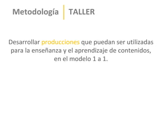 Metodología        TALLER


Desarrollar producciones que puedan ser utilizadas
 para la enseñanza y el aprendizaje de contenidos,
                en el modelo 1 a 1.
 