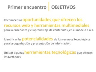 Primer encuentro OBJETIVOS

Reconocer las oportunidades
                       que ofrecen los
recursos web y herramientas multimediales
para la enseñanza y el aprendizaje de contenidos ,en el modelo 1 a 1.

Identificar las potencialidades de los recursos tecnológicos
para la organización y presentación de información.

Utilizar algunas herramientas       tecnológicas que ofrecen
las Netbooks.
 