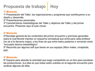 Propuesta de trabajo                        Hoy
1º Momento
1º Presentación del Taller, las organizaciones y programas que contribuyeron a su
diseño y desarrollo.
2º Presentaciones personales.
3º Características metodológicas del Taller y objetivos del Taller y del primer
encuentro. Presentar aquí el aula virtual.


2º Momento
4ºAbordaje general de los contenidos del primer encuentro y premisas generales
(para lo cual llevaré impreso un esquema conceptual que armé para cada profesor
(no sé si lo llamaría mapa), a los fines de que entre todos podamos ir armando cierto
"encuadre teórico-metodológico".
5º Recorrido por algunos soft que tienen en sus equipos (Movi maker, cmaptools,
ppt).


3º Momento
6º Espacio para abordar la actividad que luego compartirán en un foro para socializar
las producciones. (La idea es que todas estén subidas en el segundo encuentro para
analizar algunas de ellas.
 