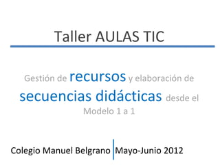 Taller AULAS TIC

       recursos y elaboración de
   Gestión de

 secuencias didácticas desde el
                Modelo 1 a 1



Colegio Manuel Belgrano Mayo-Junio 2012
 