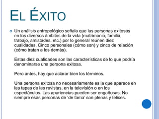EL ÉXITO
 Un análisis antropológico señala que las personas exitosas
en los diversos ámbitos de la vida (matrimonio, familia,
trabajo, amistades, etc.) por lo general reúnen diez
cualidades. Cinco personales (cómo son) y cinco de relación
(cómo tratan a los demás).
Estas diez cualidades son las características de lo que podría
denominarse una persona exitosa.
Pero antes, hay que aclarar bien los términos.
Una persona exitosa no necesariamente es la que aparece en
las tapas de las revistas, en la televisión o en los
espectáculos. Las apariencias pueden ser engañosas. No
siempre esas personas de ‘de fama’ son plenas y felices.
 