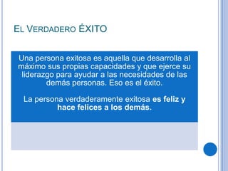 EL VERDADERO ÉXITO
Una persona exitosa es aquella que desarrolla al
máximo sus propias capacidades y que ejerce su
liderazgo para ayudar a las necesidades de las
demás personas. Eso es el éxito.
La persona verdaderamente exitosa es feliz y
hace felices a los demás.
 