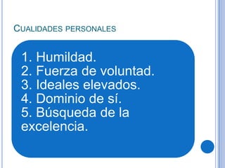 CUALIDADES PERSONALES
1. Humildad.
2. Fuerza de voluntad.
3. Ideales elevados.
4. Dominio de sí.
5. Búsqueda de la
excelencia.
 