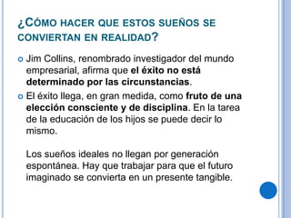 ¿CÓMO HACER QUE ESTOS SUEÑOS SE
CONVIERTAN EN REALIDAD?
 Jim Collins, renombrado investigador del mundo
empresarial, afirma que el éxito no está
determinado por las circunstancias.
 El éxito llega, en gran medida, como fruto de una
elección consciente y de disciplina. En la tarea
de la educación de los hijos se puede decir lo
mismo.
Los sueños ideales no llegan por generación
espontánea. Hay que trabajar para que el futuro
imaginado se convierta en un presente tangible.
 