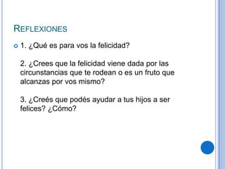 REFLEXIONES
 1. ¿Qué es para vos la felicidad?
2. ¿Crees que la felicidad viene dada por las
circunstancias que te rodean o es un fruto que
alcanzas por vos mismo?
3. ¿Creés que podés ayudar a tus hijos a ser
felices? ¿Cómo?
 