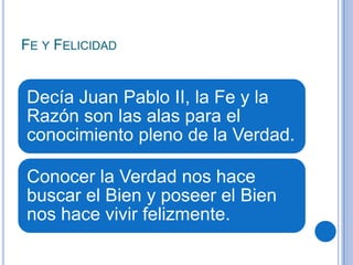 FE Y FELICIDAD
Decía Juan Pablo II, la Fe y la
Razón son las alas para el
conocimiento pleno de la Verdad.
Conocer la Verdad nos hace
buscar el Bien y poseer el Bien
nos hace vivir felizmente.
 