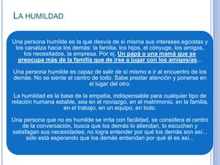 LA HUMILDAD
Una persona humilde es la que desvía de sí misma sus intereses egoístas y
los canaliza hacia los demás: la familia, los hijos, el cónyuge, los amigos,
los necesitados, la empresa. Por ej. Un papá o una mamá que se
preocupa más de la familia que de irse a jugar con los amigos/as...
Una persona humilde es capaz de salir de sí mismo e ir al encuentro de los
demás. No se siente el centro de todo. Sabe prestar atención y ponerse en
el lugar del otro.
La humildad es la base de la empatía, indispensable para cualquier tipo de
relación humana estable, sea en el noviazgo, en el matrimonio, en la familia,
en el trabajo, en un equipo, en todo.
Una persona que no es humilde se irrita con facilidad, se considera el centro
de la conversación, busca que los demás lo atiendan, lo escuchen y
satisfagan sus necesidades; no logra entender por qué los demás son así...
sólo está esperando que los demás entiendan por qué él es así...
 
