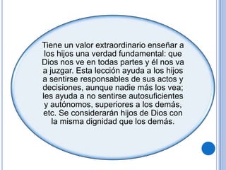 Tiene un valor extraordinario enseñar a
los hijos una verdad fundamental: que
Dios nos ve en todas partes y él nos va
a juzgar. Esta lección ayuda a los hijos
a sentirse responsables de sus actos y
decisiones, aunque nadie más los vea;
les ayuda a no sentirse autosuficientes
y autónomos, superiores a los demás,
etc. Se considerarán hijos de Dios con
la misma dignidad que los demás.
 