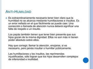 ANTI-HUMILDAD
 Es extraordinariamente necesario tener bien claro que la
humildad no se alcanza mediante humillaciones e insultos. Es
un error nefasto en el que fácilmente se puede caer. Una
corrección o llamada de atención nunca deberá significar una
falta de respeto o un insulto.
Los papás también tienen que tener bien presente que sus
hijos gozan de la misma dignidad. Ellos no son más ni tienen
poder absoluto sobre ellos.
Hay que corregir, llamar la atención, enojarse, si es
necesario, pero jamás insultar o humillar públicamente.
Las humillaciones y los insultos, las reprimendas
injustificadas, sólo logran que los hijos desarrollen complejos
de inferioridad e inutilidad.
 