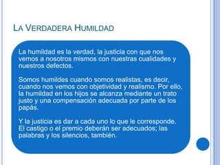 LA VERDADERA HUMILDAD
La humildad es la verdad, la justicia con que nos
vemos a nosotros mismos con nuestras cualidades y
nuestros defectos.
Somos humildes cuando somos realistas, es decir,
cuando nos vemos con objetividad y realismo. Por ello,
la humildad en los hijos se alcanza mediante un trato
justo y una compensación adecuada por parte de los
papás.
Y la justicia es dar a cada uno lo que le corresponde.
El castigo o el premio deberán ser adecuados; las
palabras y los silencios, también.
 