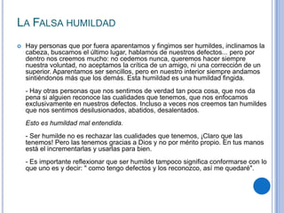 LA FALSA HUMILDAD
 Hay personas que por fuera aparentamos y fingimos ser humildes, inclinamos la
cabeza, buscamos el último lugar, hablamos de nuestros defectos... pero por
dentro nos creemos mucho: no cedemos nunca, queremos hacer siempre
nuestra voluntad, no aceptamos la crítica de un amigo, ni una corrección de un
superior. Aparentamos ser sencillos, pero en nuestro interior siempre andamos
sintiéndonos más que los demás. Esta humildad es una humildad fingida.
- Hay otras personas que nos sentimos de verdad tan poca cosa, que nos da
pena si alguien reconoce las cualidades que tenemos, que nos enfocamos
exclusivamente en nuestros defectos. Incluso a veces nos creemos tan humildes
que nos sentimos desilusionados, abatidos, desalentados.
Esto es humildad mal entendida.
- Ser humilde no es rechazar las cualidades que tenemos, ¡Claro que las
tenemos! Pero las tenemos gracias a Dios y no por mérito propio. En tus manos
está el incrementarlas y usarlas para bien.
- Es importante reflexionar que ser humilde tampoco significa conformarse con lo
que uno es y decir: " como tengo defectos y los reconozco, así me quedaré".
 
