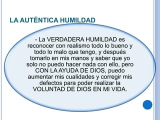 LA AUTÉNTICA HUMILDAD
- La VERDADERA HUMILDAD es
reconocer con realismo todo lo bueno y
todo lo malo que tengo, y después
tomarlo en mis manos y saber que yo
solo no puedo hacer nada con ello, pero
CON LA AYUDA DE DIOS, puedo
aumentar mis cualidades y corregir mis
defectos para poder realizar la
VOLUNTAD DE DIOS EN MI VIDA.
 