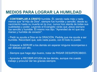 MEDIOS PARA LOGRAR LA HUMILDAD
- CONTEMPLAR A CRISTO humilde. Él, siendo nada más y nada
menos que "el Hijo de Dios", siempre fue humilde y sencillo, desde su
nacimiento hasta su muerte en la cruz, nunca hizo alarde de todas sus
cualidades y poder. Leyendo el Evangelio verás que Jesús siempre
fue sencillo y humilde. Él mismo nos dijo: "Aprended de mí que soy
manso y humilde de corazón".
- Pedir su ayuda a Dios en la ORACIÓN. Pedirle que me ayude a ser
humilde. Recordaré que, solo nada puedo, con Él todo lo puedo.
- Empezar a SERVIR a los demás sin esperar ninguna recompensa o
ser alabado por ello.
- Siempre que haga algo bueno, tratar de PASAR DESAPERCIBIDO.
- Aprender a RECIBIR AYUDA de los demás, aunque me cueste
trabajo y procurar dar las gracias siempre.
 