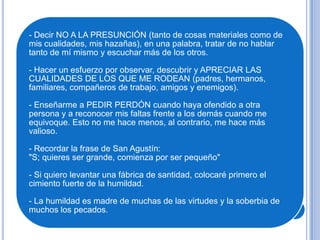 - Decir NO A LA PRESUNCIÓN (tanto de cosas materiales como de
mis cualidades, mis hazañas), en una palabra, tratar de no hablar
tanto de mí mismo y escuchar más de los otros.
- Hacer un esfuerzo por observar, descubrir y APRECIAR LAS
CUALIDADES DE LOS QUE ME RODEAN (padres, hermanos,
familiares, compañeros de trabajo, amigos y enemigos).
- Enseñarme a PEDIR PERDÓN cuando haya ofendido a otra
persona y a reconocer mis faltas frente a los demás cuando me
equivoque. Esto no me hace menos, al contrario, me hace más
valioso.
- Recordar la frase de San Agustín:
"S; quieres ser grande, comienza por ser pequeño"
- Si quiero levantar una fábrica de santidad, colocaré primero el
cimiento fuerte de la humildad.
- La humildad es madre de muchas de las virtudes y la soberbia de
muchos los pecados.
 