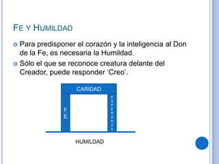 FE Y HUMILDAD
 Para predisponer el corazón y la inteligencia al Don
de la Fe, es necesaria la Humildad.
 Sólo el que se reconoce creatura delante del
Creador, puede responder ‘Creo’.
F
E
CARIDAD
E
S
P
E
R
A
N
Z
A
HUMILDAD
 
