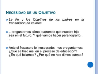 NECESIDAD DE UN OBJETIVO
 La Fe y los Objetivos de los padres en la
transmisión de valores
 ...preguntarnos cómo queremos que nuestro hijo
sea en el futuro. Y qué vamos hacer para lograrlo.
..
 Ante el fracaso o lo inesperado; nos preguntamos:
¿Qué se hizo mal en el proceso de educación?
¿En qué fallamos? ¿Por qué no nos dimos cuenta?
 