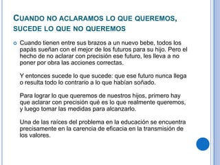 CUANDO NO ACLARAMOS LO QUE QUEREMOS,
SUCEDE LO QUE NO QUEREMOS
 Cuando tienen entre sus brazos a un nuevo bebe, todos los
papás sueñan con el mejor de los futuros para su hijo. Pero el
hecho de no aclarar con precisión ese futuro, les lleva a no
poner por obra las acciones correctas.
Y entonces sucede lo que sucede: que ese futuro nunca llega
o resulta todo lo contrario a lo que habían soñado.
Para lograr lo que queremos de nuestros hijos, primero hay
que aclarar con precisión qué es lo que realmente queremos,
y luego tomar las medidas para alcanzarlo.
Una de las raíces del problema en la educación se encuentra
precisamente en la carencia de eficacia en la transmisión de
los valores.
 