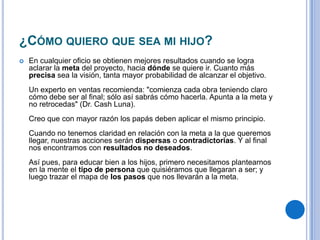 ¿CÓMO QUIERO QUE SEA MI HIJO?
 En cualquier oficio se obtienen mejores resultados cuando se logra
aclarar la meta del proyecto, hacia dónde se quiere ir. Cuanto más
precisa sea la visión, tanta mayor probabilidad de alcanzar el objetivo.
Un experto en ventas recomienda: "comienza cada obra teniendo claro
cómo debe ser al final; sólo así sabrás cómo hacerla. Apunta a la meta y
no retrocedas" (Dr. Cash Luna).
Creo que con mayor razón los papás deben aplicar el mismo principio.
Cuando no tenemos claridad en relación con la meta a la que queremos
llegar, nuestras acciones serán dispersas o contradictorias. Y al final
nos encontramos con resultados no deseados.
Así pues, para educar bien a los hijos, primero necesitamos plantearnos
en la mente el tipo de persona que quisiéramos que llegaran a ser; y
luego trazar el mapa de los pasos que nos llevarán a la meta.
 