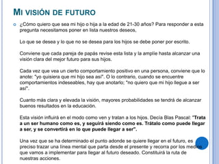 MI VISIÓN DE FUTURO
 ¿Cómo quiero que sea mi hijo o hija a la edad de 21-30 años? Para responder a esta
pregunta necesitamos poner en lista nuestros deseos,
Lo que se desea y lo que no se desea para los hijos se debe poner por escrito.
Conviene que cada pareja de papás revise esta lista y la amplíe hasta alcanzar una
visión clara del mejor futuro para sus hijos.
Cada vez que vea un cierto comportamiento positivo en una persona, conviene que lo
anote: "yo quisiera que mi hijo sea así". O lo contrario, cuando se encuentre
comportamientos indeseables, hay que anotarlo; "no quiero que mi hijo llegue a ser
así".
Cuanto más clara y elevada la visión, mayores probabilidades se tendrá de alcanzar
buenos resultados en la educación.
Esta visión influirá en el modo como ven y tratan a los hijos. Decía Blas Pascal: "Trata
a un ser humano como es, y seguirá siendo como es. Trátalo como puede llegar
a ser, y se convertirá en lo que puede llegar a ser".
Una vez que se ha determinado el punto adonde se quiere llegar en el futuro, es
preciso trazar una línea mental que parta desde el presente y recorra por los medios
que vamos a implementar para llegar al futuro deseado. Constituirá la ruta de
nuestras acciones.
 