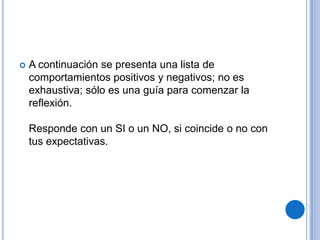  A continuación se presenta una lista de
comportamientos positivos y negativos; no es
exhaustiva; sólo es una guía para comenzar la
reflexión.
Responde con un SI o un NO, si coincide o no con
tus expectativas.
 