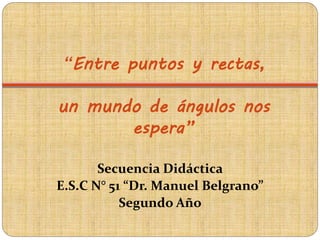 “Entre puntos y rectas,
un mundo de ángulos nos
espera”
Secuencia Didáctica
E.S.C N° 51 “Dr. Manuel Belgrano”
Segundo Año
 