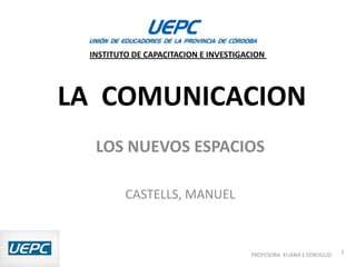 INSTITUTO DE CAPACITACION E INVESTIGACION




LA COMUNICACION
  LOS NUEVOS ESPACIOS

         CASTELLS, MANUEL



                                      PROFESORA ELIANA E FENOGLIO   1
 